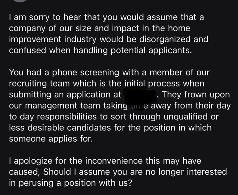 I am sorry to hear that you would assume that a company of our size and impact in the home improvement industry would be disorganized and confused when handling potential applicants. You had a phone screening with a member of our recruiting team which is the initial process when submitting an application at • They frown upon our management team taking me away from their day to day responsibilities to sort through unqualified or less desirable candidates for the position in which someone applies