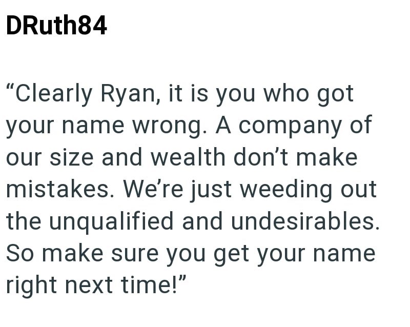 DRuth84 "Clearly Ryan, it is you who got your name wrong. A company of our size and wealth don't make mistakes. We're just weeding out the unqualified and undesirables. So make sure you get your name right next time!"