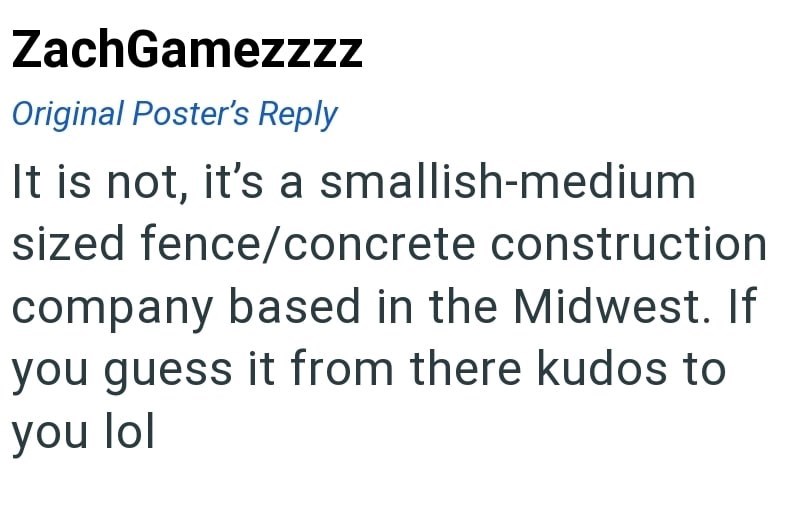ZachGamezzzz Original Poster's Reply It is not, it's a smallish-medium sized fence/concrete construction company based in the Midwest. If you guess it from there kudos to you lol