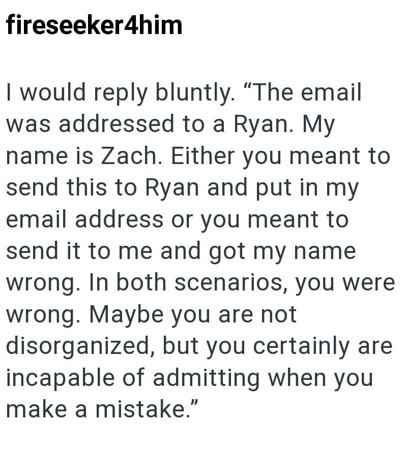 fireseeker4him I would reply bluntly. "The email was addressed to a Ryan. My name is Zach. Either you meant to send this to Ryan and put in my email address or you meant to send it to me and got my name wrong. In both scenarios, you were wrong. Maybe you are not disorganized, but you certainly are incapable of admitting when you make a mistake."