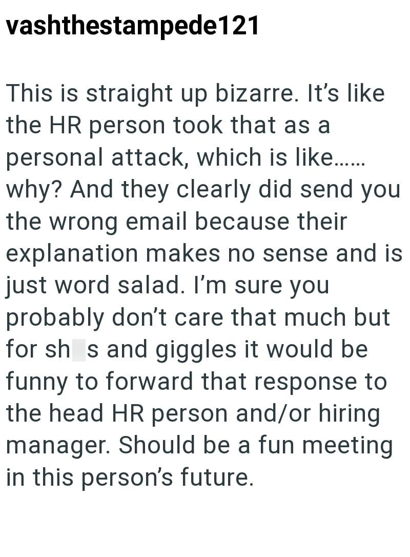 vashthestampede121 This is straight up bizarre. It's like the HR person took that as a personal attack, which is like...... why? And they clearly did send you the wrong email because their explanation makes no sense and is just word salad. I'm sure you probably don't care that much but for sh s and giggles it would be funny to forward that response to the head HR person and/or hiring manager. Should be a fun meeting in this person's future.