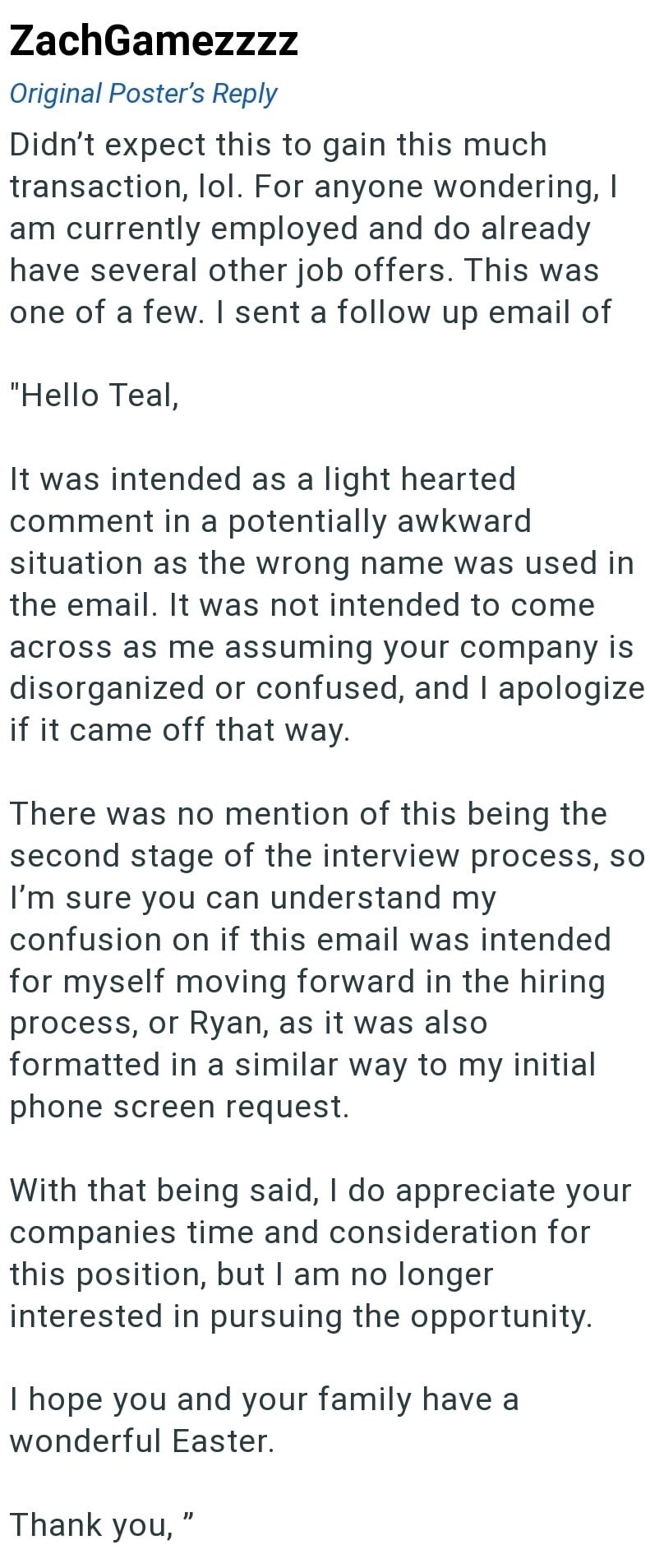 ZachGamezzzz Original Poster's Reply Didn't expect this to gain this much transaction, lol. For anyone wondering, I am currently employed and do already have several other job offers. This was one of a few. I sent a follow up email of "Hello Teal, It was intended as a light hearted comment in a potentially awkward situation as the wrong name was used in the email. It was not intended to come across as me assuming your company is disorganized or confused, and I apologize if it came off that way.