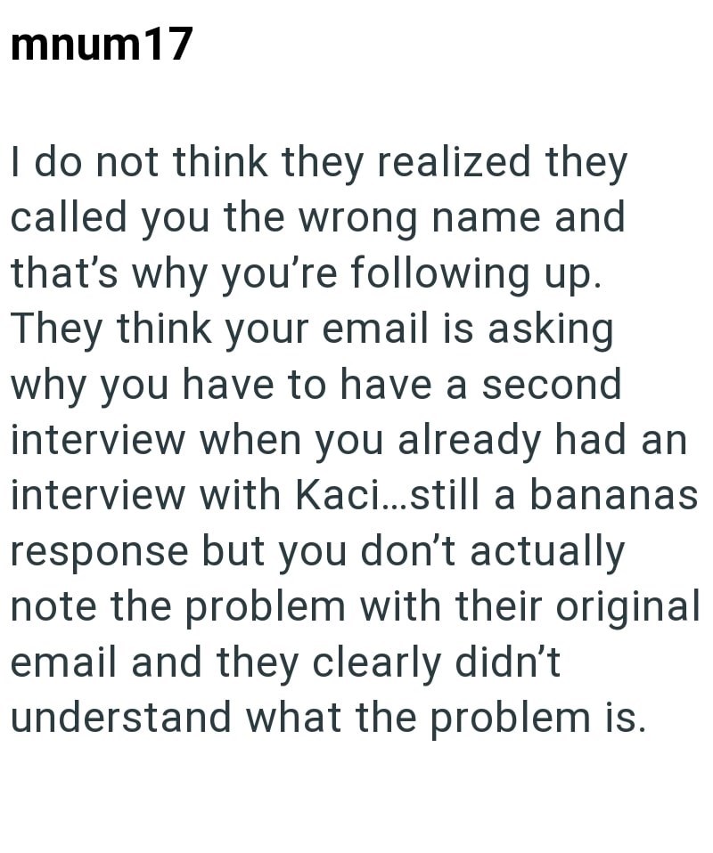 mnum17 I do not think they realized they called you the wrong name and that's why you're following up. They think your email is asking why you have to have a second interview when you already had an interview with Kaci...still a bananas response but you don't actually note the problem with their original email and they clearly didn't understand what the problem is.