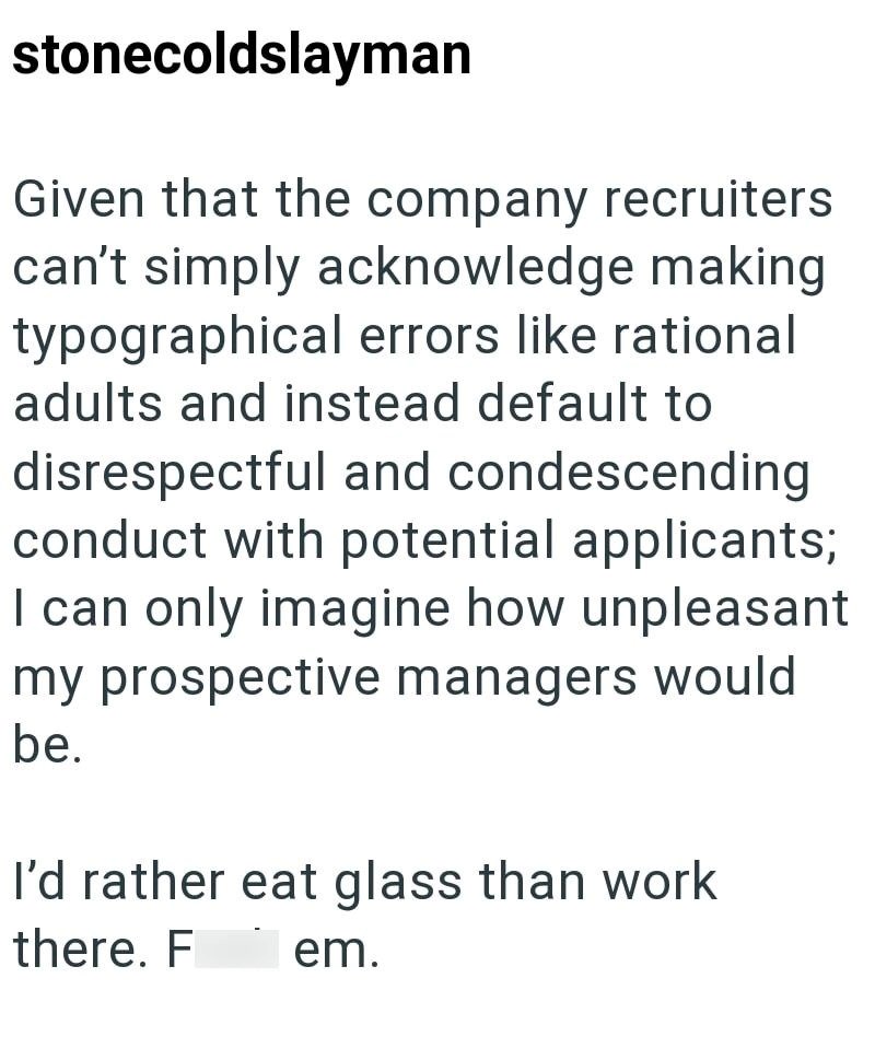 stonecoldslayman Given that the company recruiters can't simply acknowledge making typographical errors like rational adults and instead default to disrespectful and condescending conduct with potential applicants; I can only imagine how unpleasant my prospective managers would be. I'd rather eat glass than work there. F em.