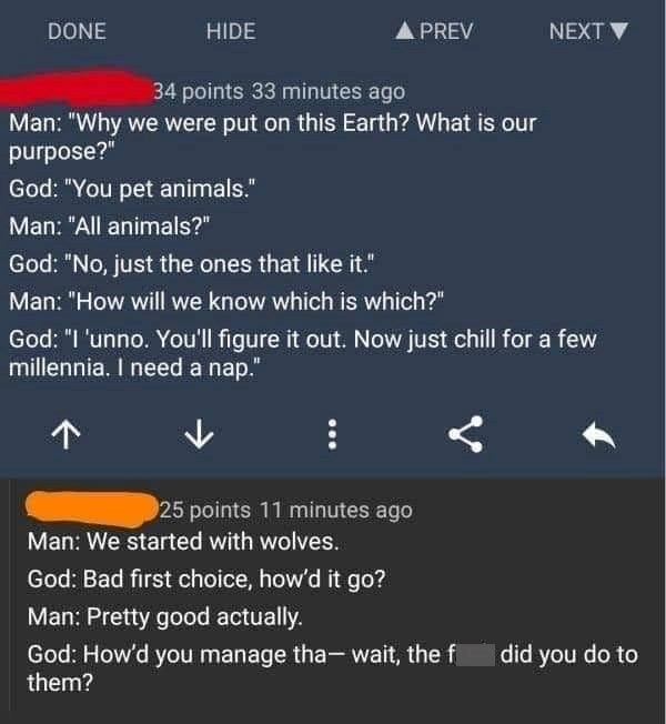 DONE HIDE ▲ PREV NEXT 34 points 33 minutes ago Man: "Why we were put on this Earth? What is our purpose?" God: "You pet animals." Man: "All animals?" God: "No, just the ones that like it." Man: "How will we know which is which?" God: "I 'unno. You'll figure it out. Now just chill for a few millennia. I need a nap." ↑ 25 points 11 minutes ago Man: We started with wolves. God: Bad first choice, how'd it go? Man: Pretty good actually. God: How'd you manage tha-wait, the f did you do to them?