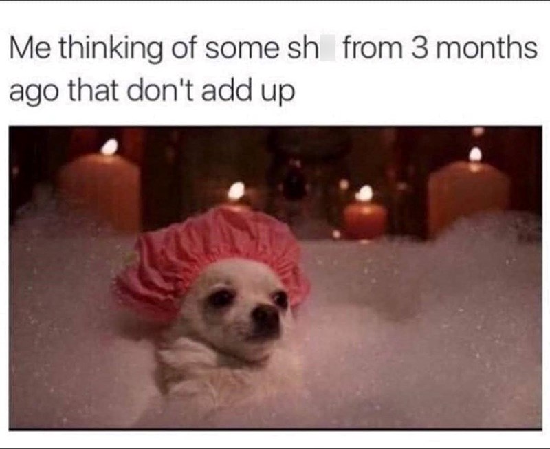 Me thinking of some sh from 3 months ago that don't add up