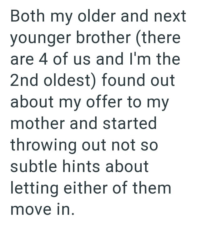 Both my older and next younger brother (there are 4 of us and I'm the 2nd oldest) found out about my offer to my mother and started throwing out not so subtle hints about letting either of them move in.