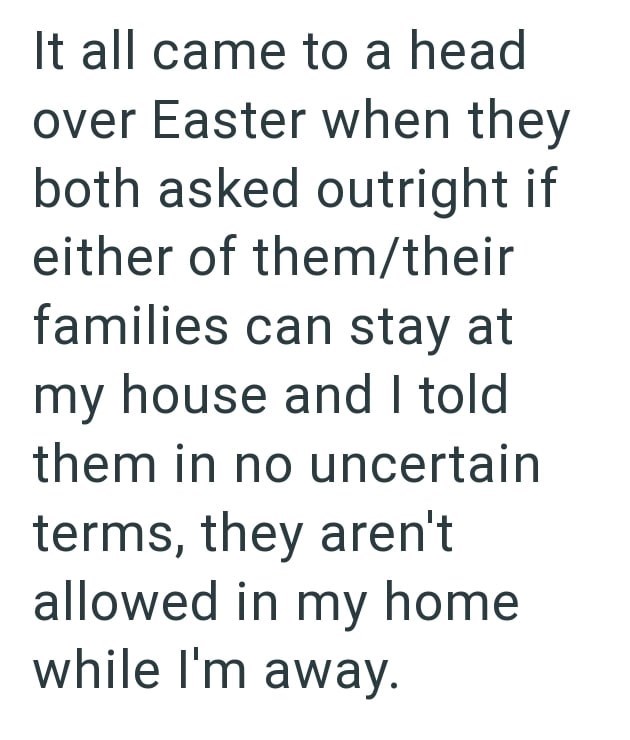 It all came to a head over Easter when they both asked outright if either of them/their families can stay at my house and I told them in no uncertain terms, they aren't allowed in my home while I'm away.