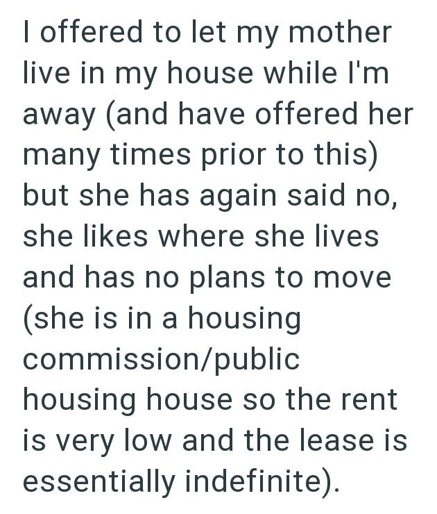 I offered to let my mother live in my house while I'm away (and have offered her many times prior to this) but she has again said no, she likes where she lives and has no plans to move (she is in a housing commission/public housing house so the rent is very low and the lease is essentially indefinite).