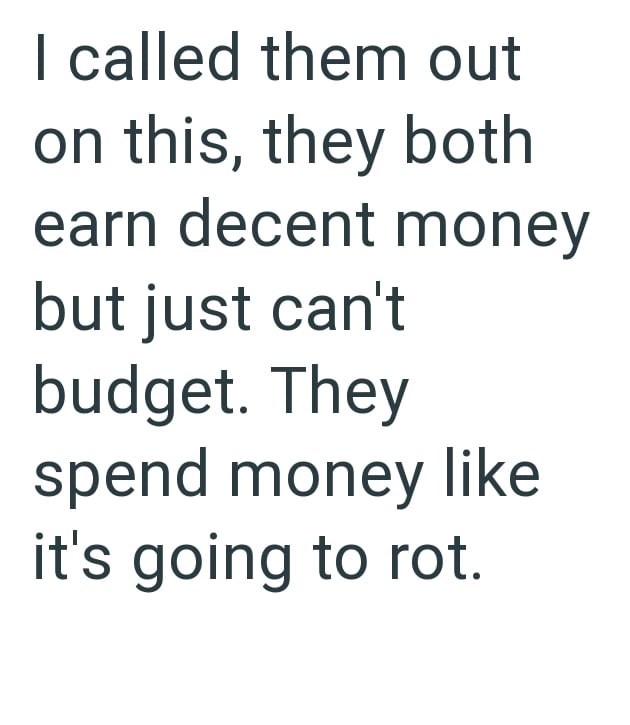 I called them out on this, they both earn decent money but just can't budget. They spend money like it's going to rot.