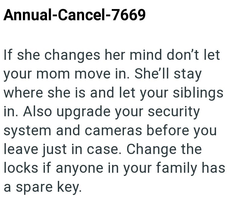 Annual-Cancel-7669 If she changes her mind don't let your mom move in. She'll stay where she is and let your siblings in. Also upgrade your security system and cameras before you leave just in case. Change the locks if anyone in your family has a spare key.