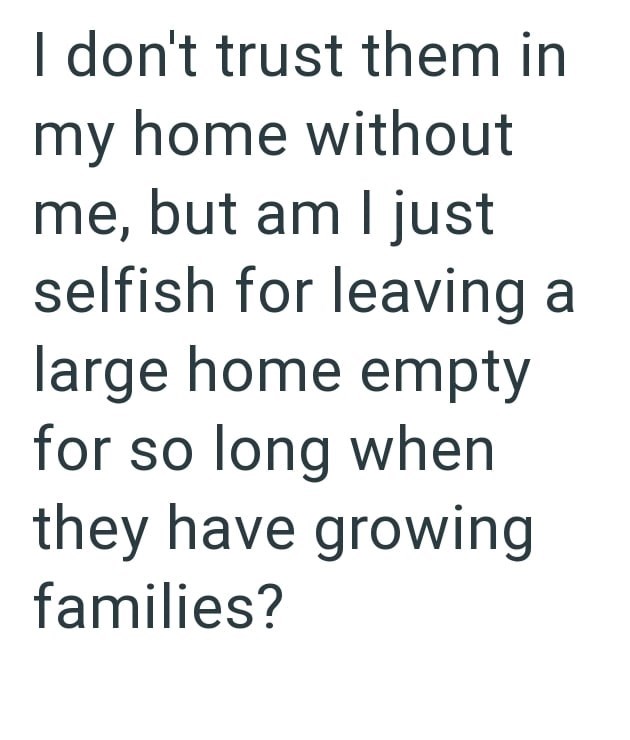 I don't trust them in my home without me, but am I just selfish for leaving a large home empty for so long when they have growing families?