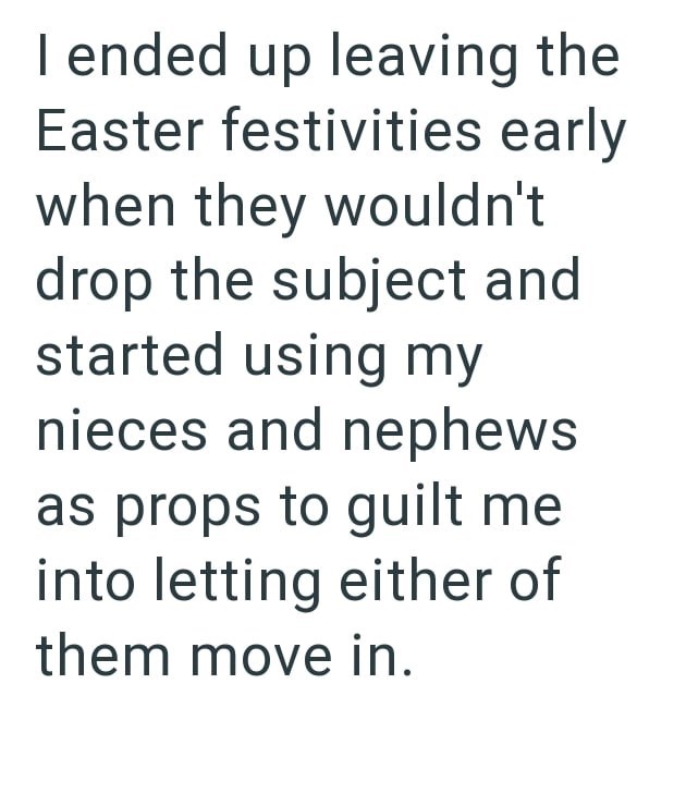 I ended up leaving the Easter festivities early when they wouldn't drop the subject and started using my nieces and nephews as props to guilt me into letting either of them move in.