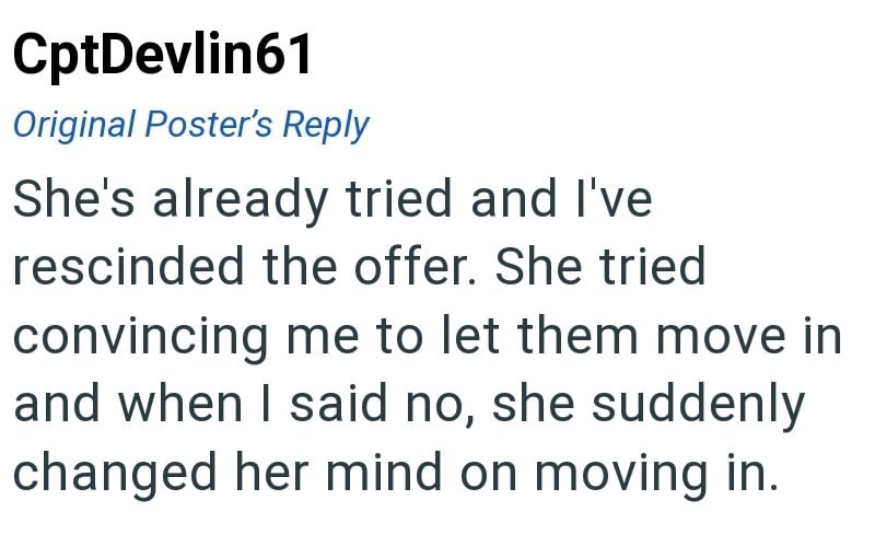 CptDevlin61 Original Poster's Reply She's already tried and I've rescinded the offer. She tried convincing me to let them move in and when I said no, she suddenly changed her mind on moving in.