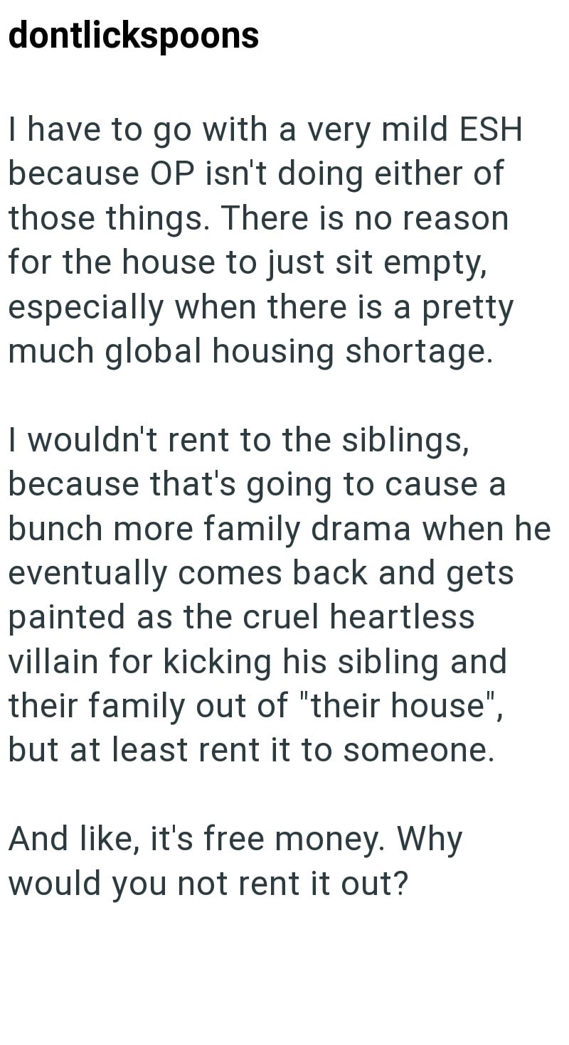 dontlickspoons I have to go with a very mild ESH because OP isn't doing either of those things. There is no reason for the house to just sit empty, especially when there is a pretty much global housing shortage. I wouldn't rent to the siblings, because that's going to cause a bunch more family drama when he eventually comes back and gets painted as the cruel heartless villain for kicking his sibling and their family out of "their house", but at least rent it to someone. And like, it's free money