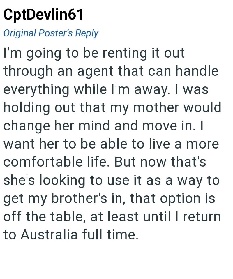 CptDevlin61 Original Poster's Reply I'm going to be renting it out through an agent that can handle everything while I'm away. I was holding out that my mother would change her mind and move in. I want her to be able to live a more comfortable life. But now that's she's looking to use it as a way to get my brother's in, that option is off the table, at least until I return to Australia full time.