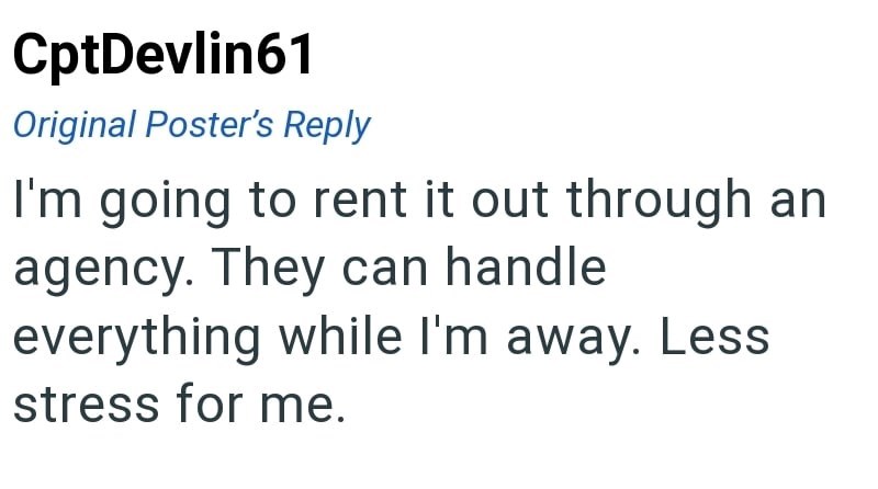 CptDevlin61 Original Poster's Reply I'm going to rent it out through an agency. They can handle everything while I'm away. Less stress for me.