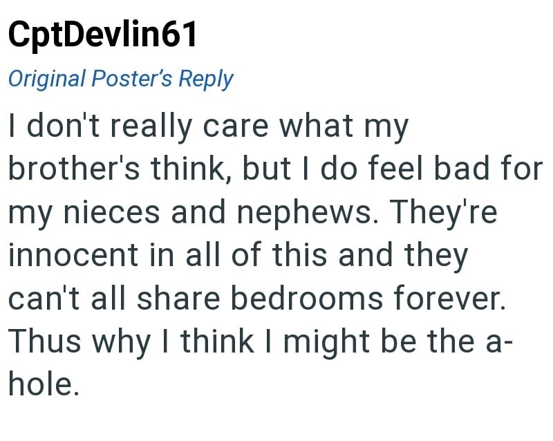 CptDevlin61 Original Poster's Reply I don't really care what my brother's think, but I do feel bad for my nieces and nephews. They're innocent in all of this and they can't all share bedrooms forever. Thus why I think I might be the a- hole.