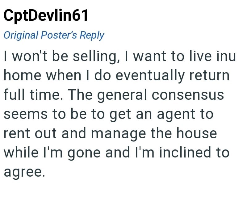 CptDevlin61 Original Poster's Reply I won't be selling, I want to live inu home when I do eventually return full time. The general consensus seems to be to get an agent to rent out and manage the house while I'm gone and I'm inclined to agree.