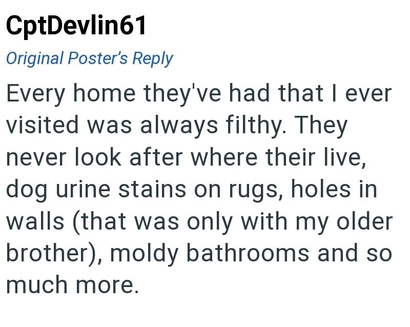 CptDevlin61 Original Poster's Reply - Every home they've had that I ever visited was always filthy. They never look after where their live, dog urine stains on rugs, holes in walls (that was only with my older brother), moldy bathrooms and so much more.