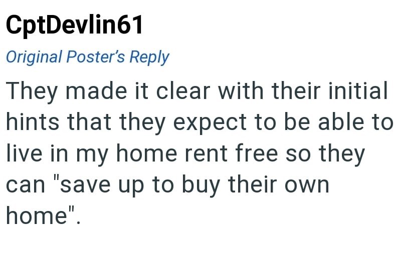 CptDevlin61 Original Poster's Reply They made it clear with their initial hints that they expect to be able to live in my home rent free so they can "save up to buy their own home".