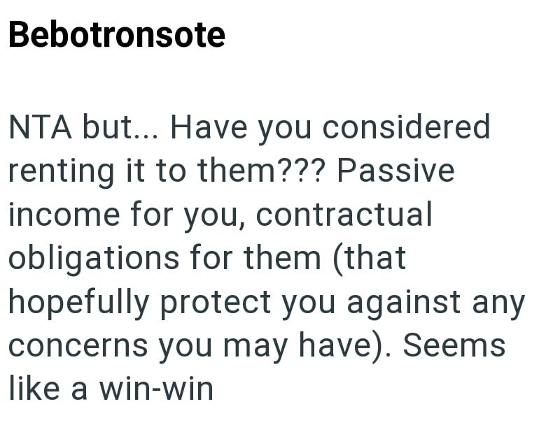 Bebotronsote NTA but... Have you considered renting it to them??? Passive income for you, contractual obligations for them (that hopefully protect you against any concerns you may have). Seems like a win-win