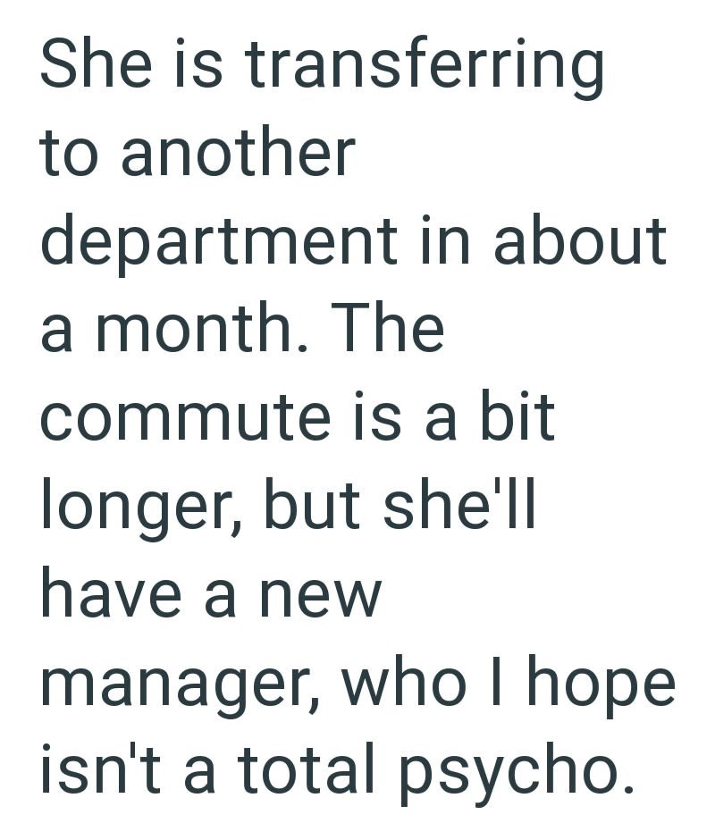 She is transferring to another department in about a month. The commute is a bit longer, but she'll have a new manager, who I hope isn't a total psycho.