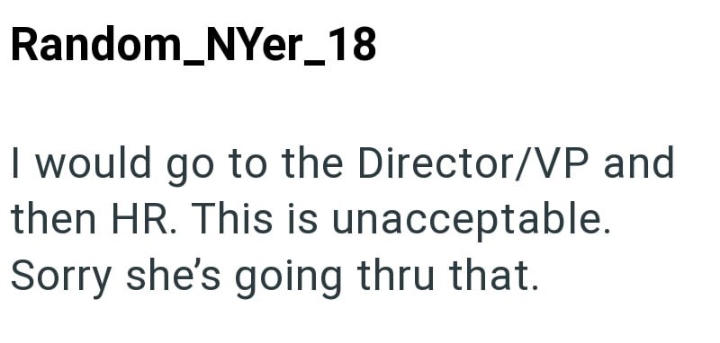 Random_NYer_18 I would go to the Director/VP and then HR. This is unacceptable. Sorry she's going thru that.