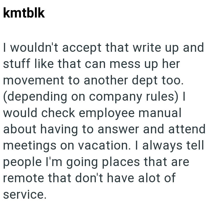 kmtblk I wouldn't accept that write up and stuff like that can mess up her movement to another dept too. (depending on company rules) I would check employee manual about having to answer and attend meetings on vacation. I always tell people I'm going places that are remote that don't have alot of service.