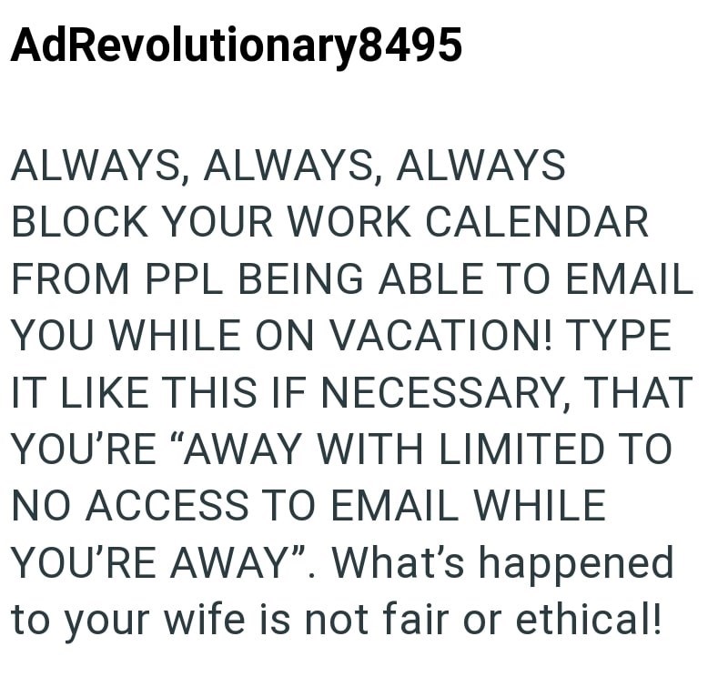 AdRevolutionary8495 ALWAYS, ALWAYS, ALWAYS BLOCK YOUR WORK CALENDAR FROM PPL BEING ABLE TO EMAIL YOU WHILE ON VACATION! TYPE IT LIKE THIS IF NECESSARY, THAT YOU'RE "AWAY WITH LIMITED TO NO ACCESS TO EMAIL WHILE YOU'RE AWAY". What's happened to your wife is not fair or ethical!