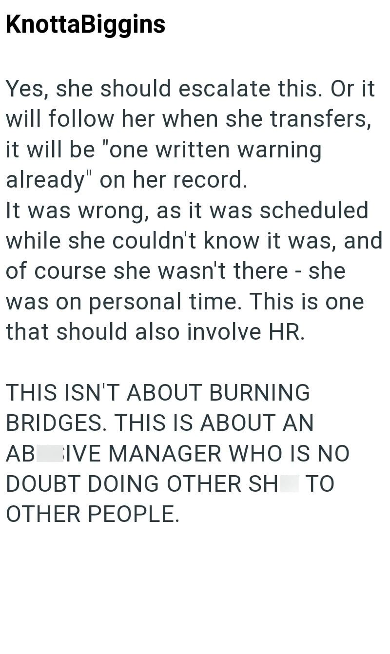 KnottaBiggins Yes, she should escalate this. Or it will follow her when she transfers, it will be "one written warning already" on her record. It was wrong, as it was scheduled while she couldn't know it was, and of course she wasn't there - she was on personal time. This is one that should also involve HR. THIS ISN'T ABOUT BURNING BRIDGES. THIS IS ABOUT AN AB IVE MANAGER WHO IS NO DOUBT DOING OTHER SH ΤΟ OTHER PEOPLE.