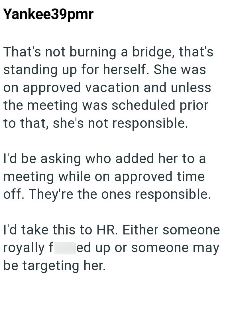 Yankee39pmr That's not burning a bridge, that's standing up for herself. She was on approved vacation and unless the meeting was scheduled prior to that, she's not responsible. I'd be asking who added her to a meeting while on approved time off. They're the ones responsible. I'd take this to HR. Either someone royally f ed up or someone may be targeting her.