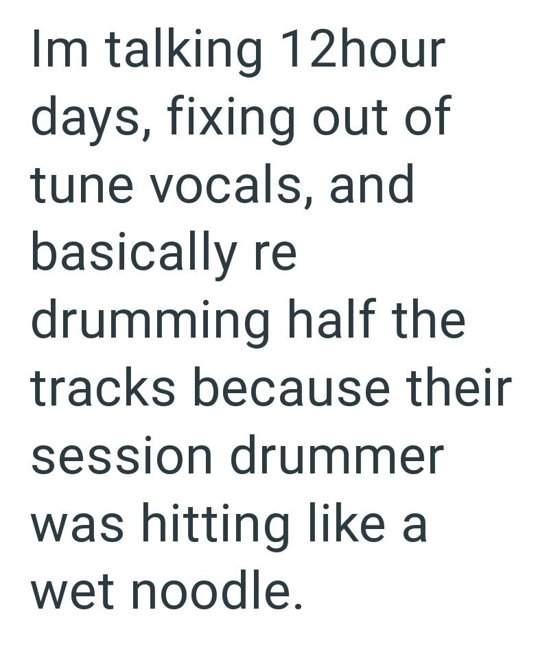Im talking 12hour days, fixing out of tune vocals, and basically re drumming half the tracks because their session drummer was hitting like a wet noodle.