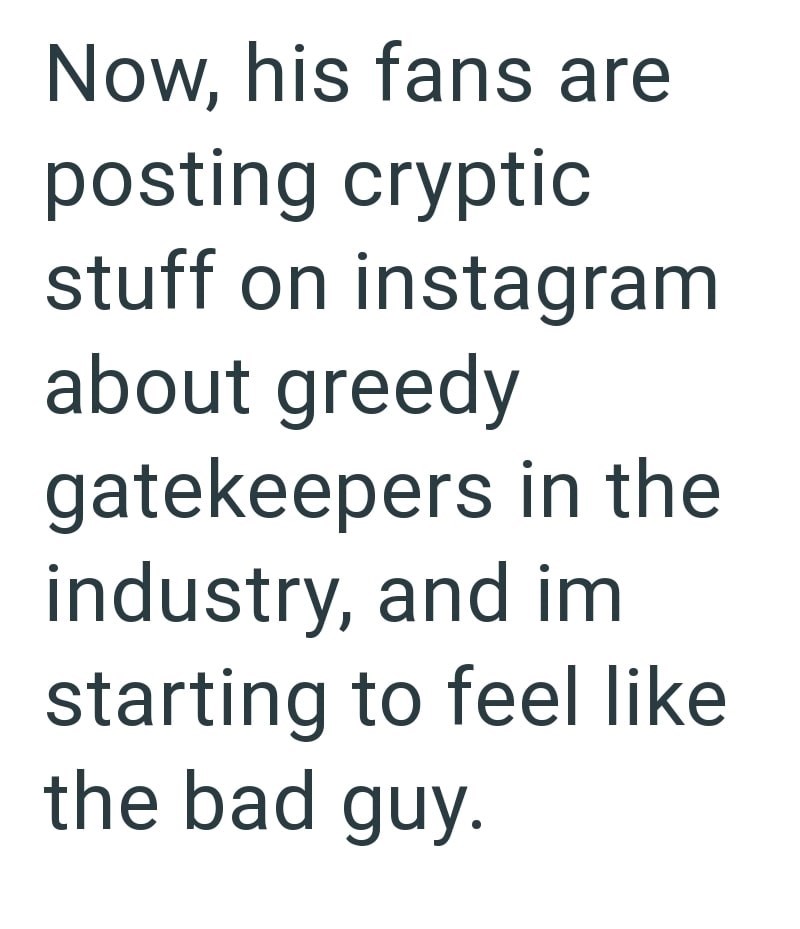 Now, his fans are posting cryptic stuff on instagram about greedy gatekeepers in the industry, and im starting to feel like the bad guy.
