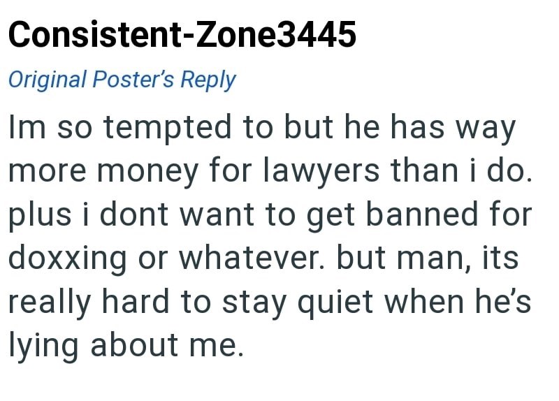 Consistent-Zone3445 Original Poster's Reply Im so tempted to but he has way more money for lawyers than i do. plus i dont want to get banned for doxxing or whatever. but man, its really hard to stay quiet when he's lying about me.