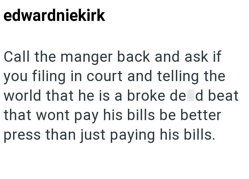 edwardniekirk Call the manger back and ask if you filing in court and telling the world that he is a broke de d beat that wont pay his bills be better press than just paying his bills.
