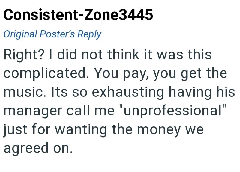 Consistent-Zone3445 Original Poster's Reply Right? I did not think it was this complicated. You pay, you get the music. Its so exhausting having his manager call me "unprofessional" just for wanting the money we agreed on.