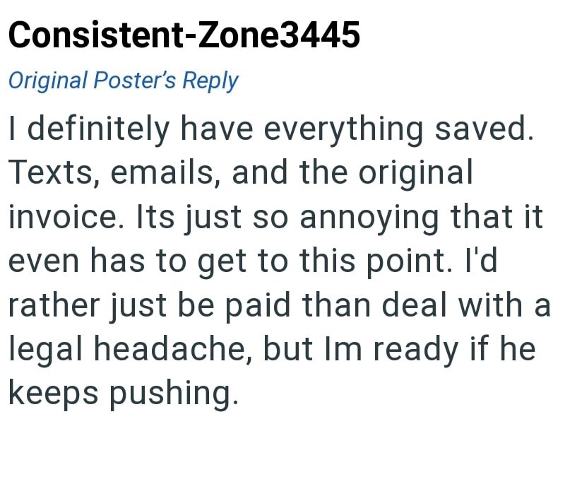 Consistent-Zone3445 Original Poster's Reply I definitely have everything saved. Texts, emails, and the original invoice. Its just so annoying that it even has to get to this point. I'd rather just be paid than deal with a legal headache, but Im ready if he keeps pushing.