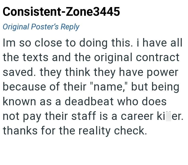 Consistent-Zone3445 Original Poster's Reply Im so close to doing this. i have all the texts and the original contract saved. they think they have power because of their "name," but being known as a deadbeat who does not pay their staff is a career ki er. thanks for the reality check.