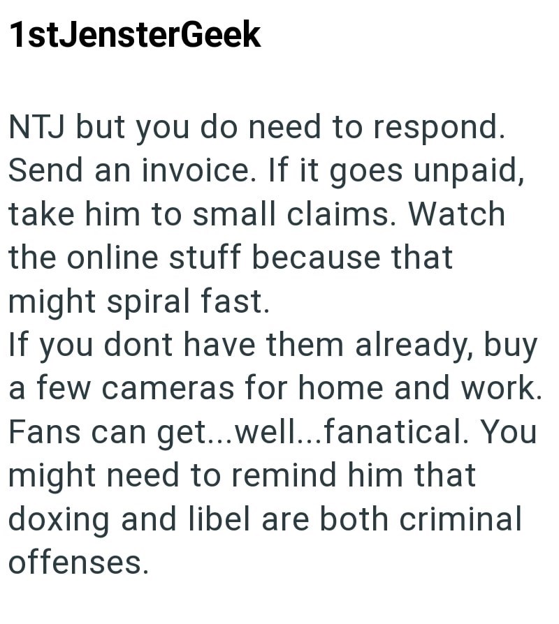 1stJensterGeek NTJ but you do need to respond. Send an invoice. If it goes unpaid, take him to small claims. Watch the online stuff because that might spiral fast. If you dont have them already, buy a few cameras for home and work. Fans can get...well...fanatical. You might need to remind him that doxing and libel are both criminal offenses.