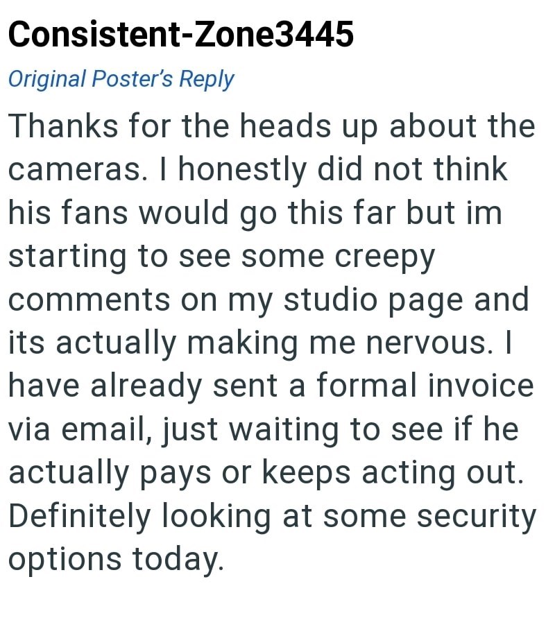 Consistent-Zone3445 Original Poster's Reply Thanks for the heads up about the cameras. I honestly did not think his fans would go this far but im starting to see some creepy comments on my studio page and its actually making me nervous. I have already sent a formal invoice via email, just waiting to see if he actually pays or keeps acting out. Definitely looking at some security options today.