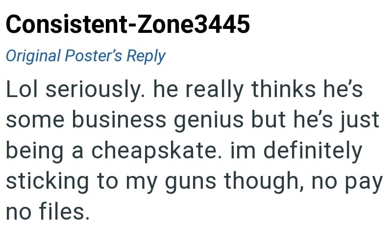 Consistent-Zone3445 Original Poster's Reply Lol seriously. he really thinks he's some business genius but he's just being a cheapskate. im definitely sticking to my guns though, no pay no files.
