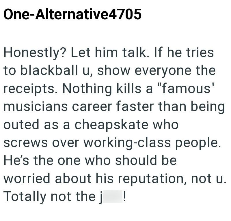 One-Alternative4705 Honestly? Let him talk. If he tries to blackball u, show everyone the receipts. Nothing kills a "famous" musicians career faster than being outed as a cheapskate who screws over working-class people. He's the one who should be worried about his reputation, not u. Totally not the j !