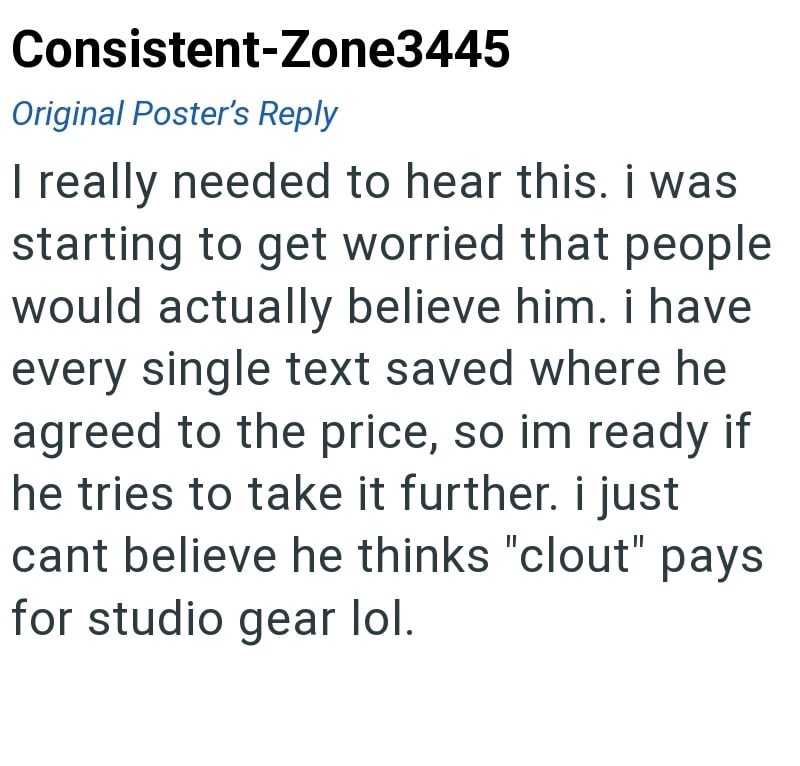 Consistent-Zone3445 Original Poster's Reply I really needed to hear this. i was starting to get worried that people would actually believe him. i have every single text saved where he agreed to the price, so im ready if he tries to take it further. i just cant believe he thinks "clout" pays for studio gear lol.