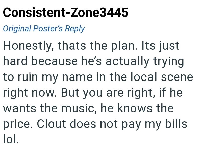 Consistent-Zone3445 Original Poster's Reply Honestly, thats the plan. Its just hard because he's actually trying to ruin my name in the local scene right now. But you are right, if he wants the music, he knows the price. Clout does not pay my bills lol.
