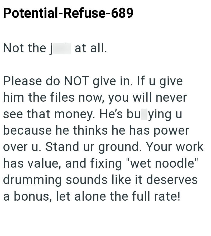 Potential-Refuse-689 Not the j at all. Please do NOT give in. If u give him the files now, you will never see that money. He's bu ying u because he thinks he has power over u. Stand ur ground. Your work has value, and fixing "wet noodle" drumming sounds like it deserves a bonus, let alone the full rate!