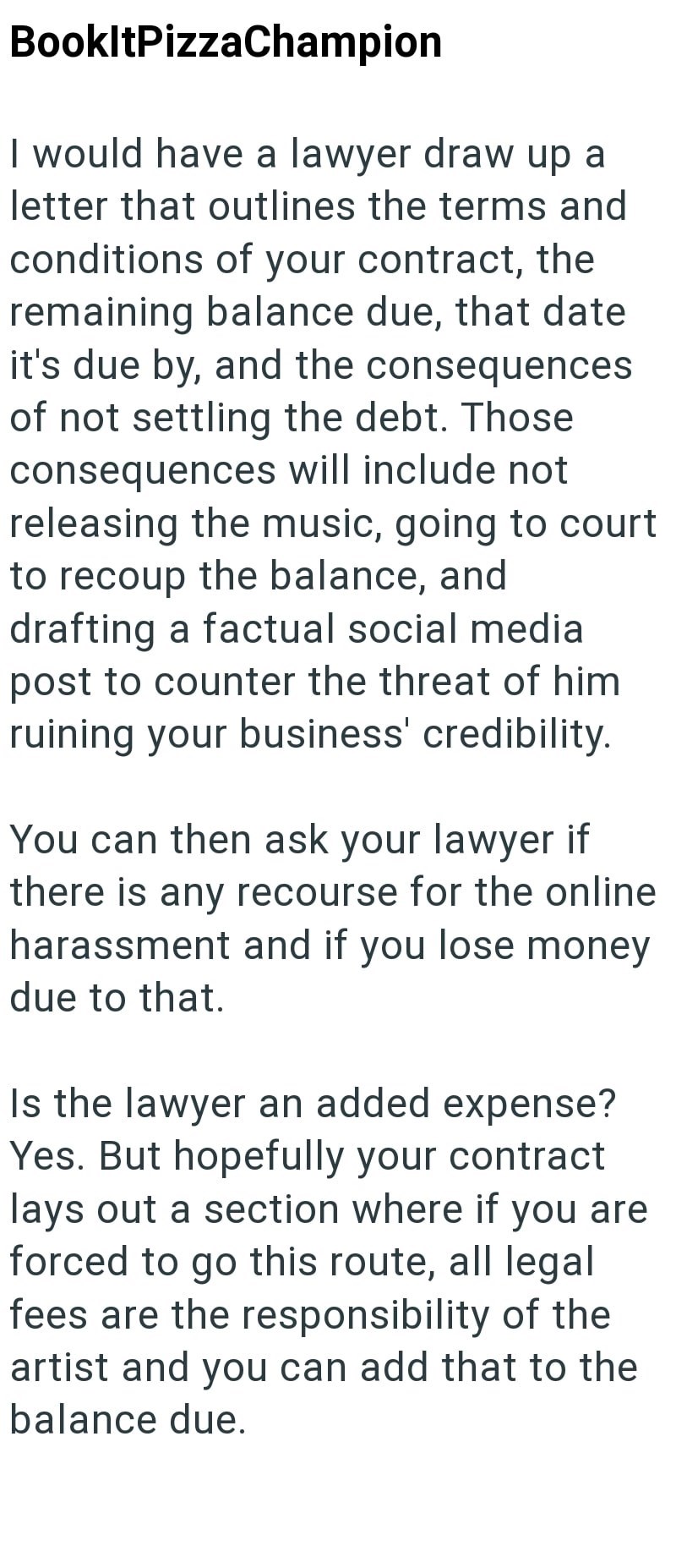 BookltPizzaChampion I would have a lawyer draw up a letter that outlines the terms and conditions of your contract, the remaining balance due, that date it's due by, and the consequences of not settling the debt. Those consequences will include not releasing the music, going to court to recoup the balance, and drafting a factual social media post to counter the threat of him ruining your business' credibility. You can then ask your lawyer if there is any recourse for the online. harassment and i
