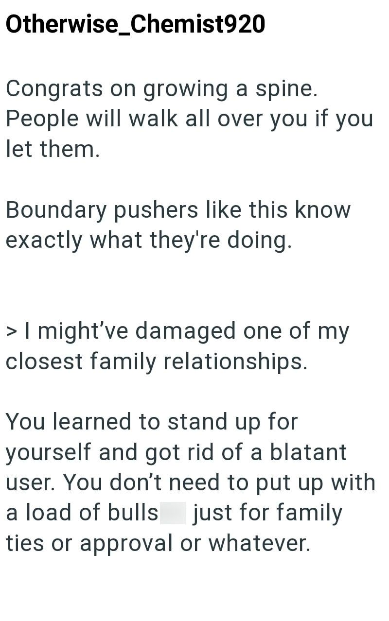 Otherwise_Chemist920 Congrats on growing a spine. People will walk all over you if you let them. Boundary pushers like this know exactly what they're doing. > I might've damaged one of my closest family relationships. You learned to stand up for yourself and got rid of a blatant user. You don't need to put up with a load of bulls just for family ties or approval or whatever.
