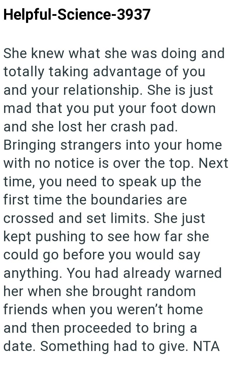 Helpful-Science-3937 She knew what she was doing and totally taking advantage of you and your relationship. She is just mad that you put your foot down and she lost her crash pad. Bringing strangers into your home with no notice is over the top. Next time, you need to speak up the first time the boundaries are crossed and set limits. She just kept pushing to see how far she could go before you would say anything. You had already warned her when she brought random friends when you weren't home an