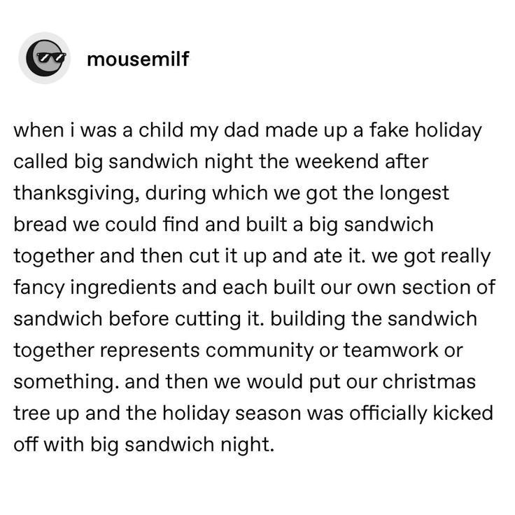 mousemilf when i was a child my dad made up a fake holiday called big sandwich night the weekend after thanksgiving, during which we got the longest bread we could find and built a big sandwich together and then cut it up and ate it. we got really fancy ingredients and each built our own section of sandwich before cutting it. building the sandwich together represents community or teamwork or something. and then we would put our christmas tree up and the holiday season was officially kicked off w